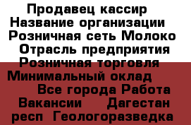 Продавец-кассир › Название организации ­ Розничная сеть Молоко › Отрасль предприятия ­ Розничная торговля › Минимальный оклад ­ 15 000 - Все города Работа » Вакансии   . Дагестан респ.,Геологоразведка п.